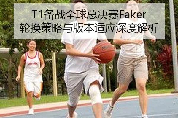 T1备战全球总决赛Faker轮换策略与版本适应深度解析