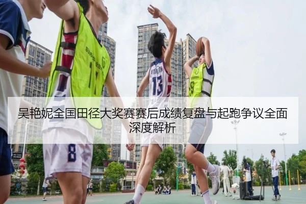吴艳妮全国田径大奖赛赛后成绩复盘与起跑争议全面深度解析