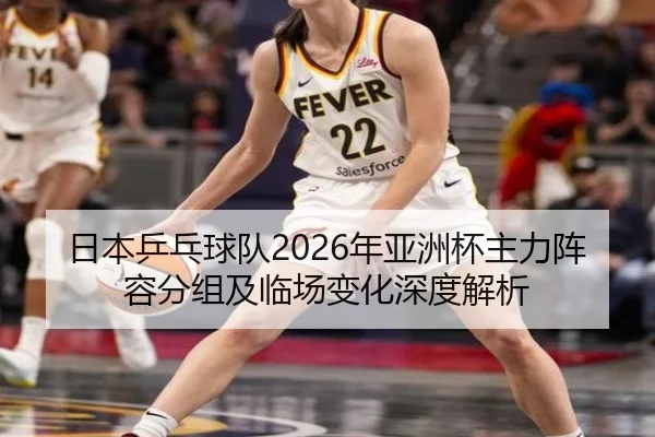 日本乒乓球队2026年亚洲杯主力阵容分组及临场变化深度解析