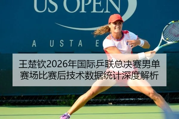 王楚钦2026年国际乒联总决赛男单赛场比赛后技术数据统计深度解析