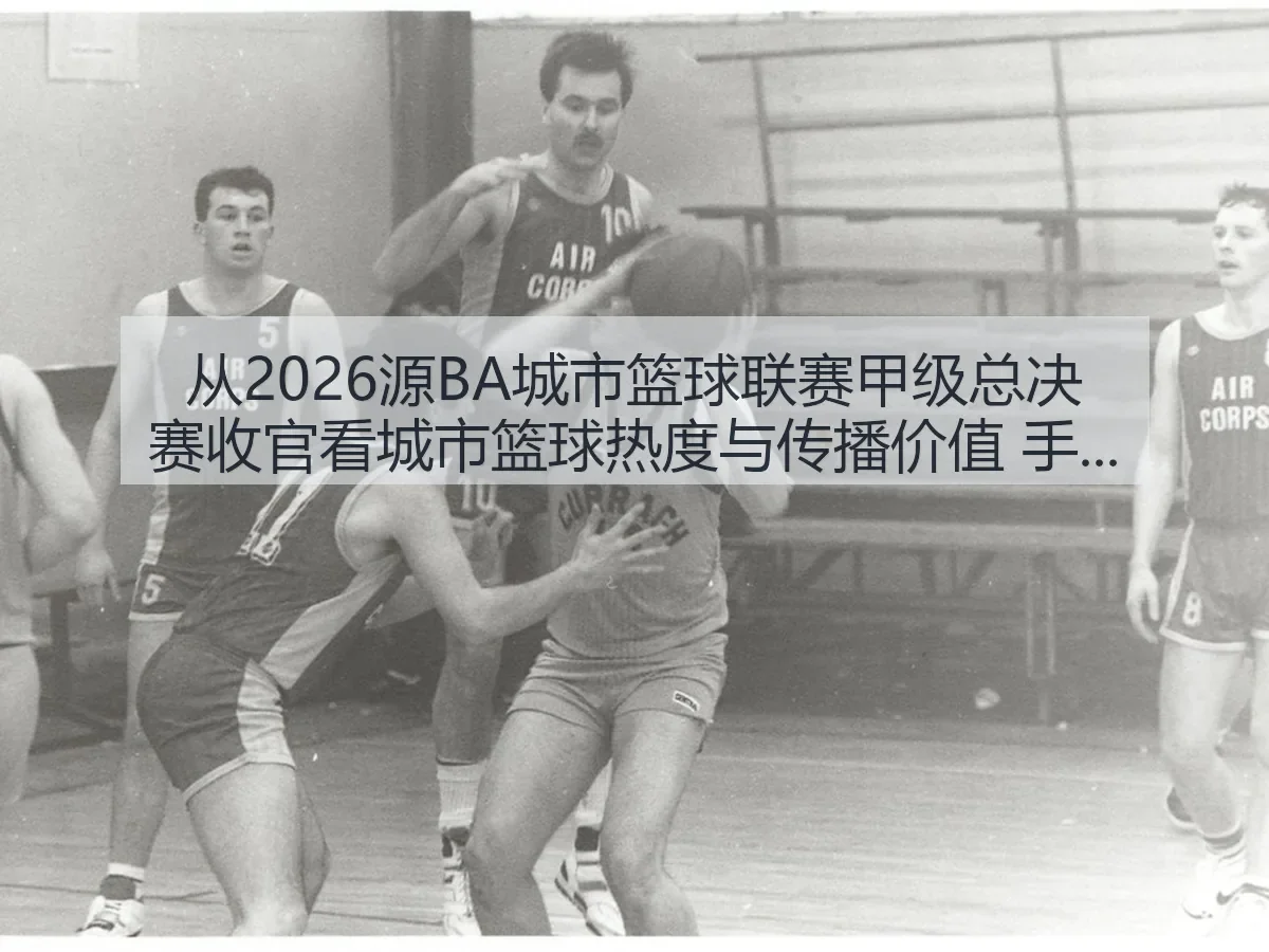 从2026源BA城市篮球联赛甲级总决赛收官看城市篮球热度与传播价值 手机网